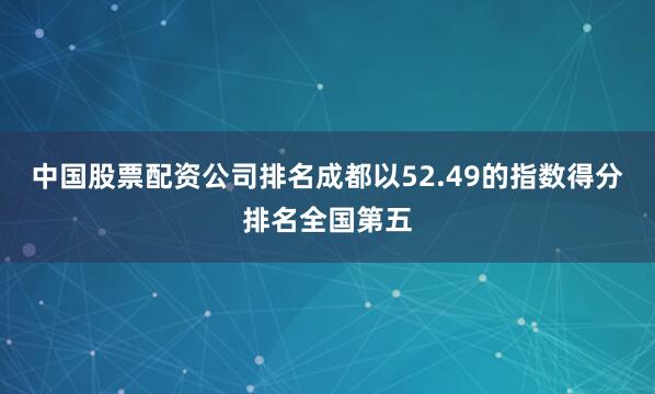 中国股票配资公司排名成都以52.49的指数得分排名全国第五