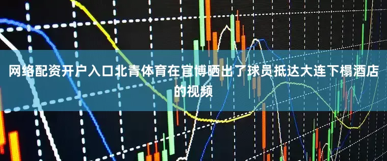 网络配资开户入口北青体育在官博晒出了球员抵达大连下榻酒店的视频
