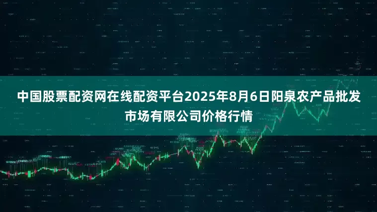 中国股票配资网在线配资平台2025年8月6日阳泉农产品批发市场有限公司价格行情