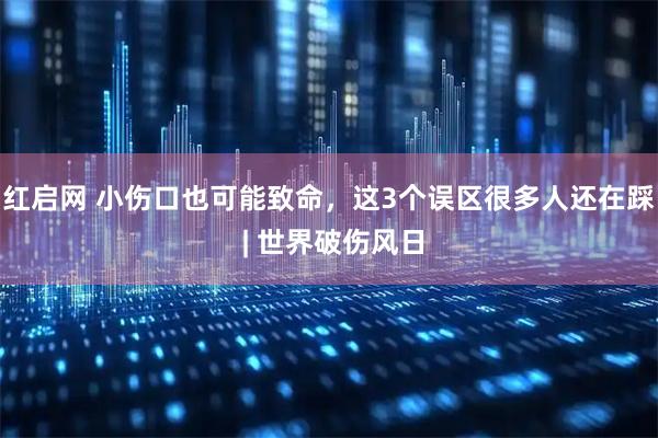 红启网 小伤口也可能致命，这3个误区很多人还在踩 | 世界破伤风日