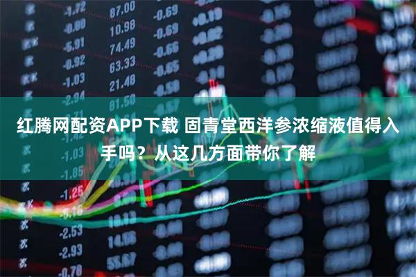 红腾网配资APP下载 固青堂西洋参浓缩液值得入手吗？从这几方面带你了解
