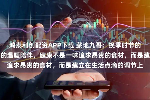 鸿泰利创配资APP下载 藏地九哥：换季时节的调理智慧，虫草与生活的温暖陪伴，健康不是一味追求昂贵的食材，而是建立在生活点滴的调节上