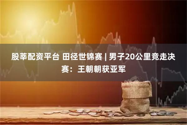 股莘配资平台 田径世锦赛 | 男子20公里竞走决赛：王朝朝获亚军