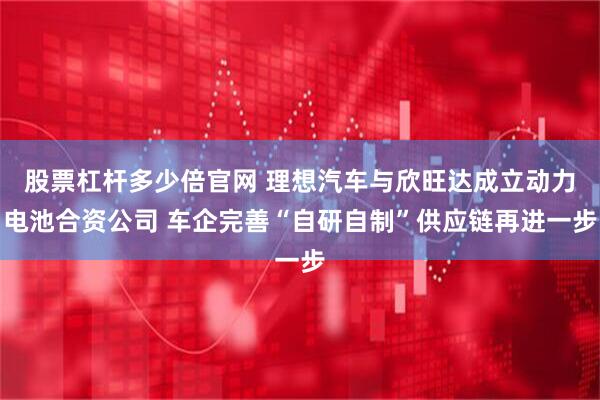 股票杠杆多少倍官网 理想汽车与欣旺达成立动力电池合资公司 车企完善“自研自制”供应链再进一步