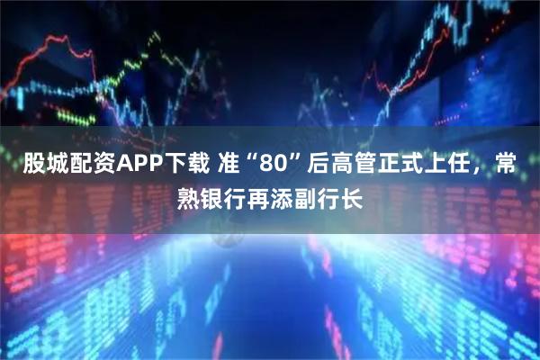 股城配资APP下载 准“80”后高管正式上任，常熟银行再添副行长