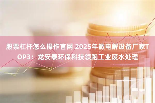 股票杠杆怎么操作官网 2025年微电解设备厂家TOP3：龙安泰环保科技领跑工业废水处理