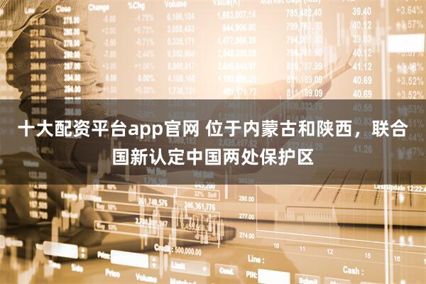 十大配资平台app官网 位于内蒙古和陕西，联合国新认定中国两处保护区