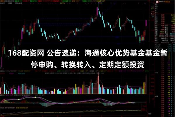 168配资网 公告速递：海通核心优势基金基金暂停申购、转换转入、定期定额投资