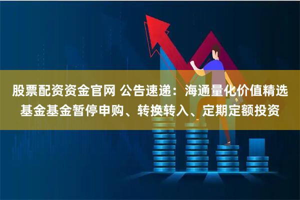 股票配资资金官网 公告速递：海通量化价值精选基金基金暂停申购、转换转入、定期定额投资