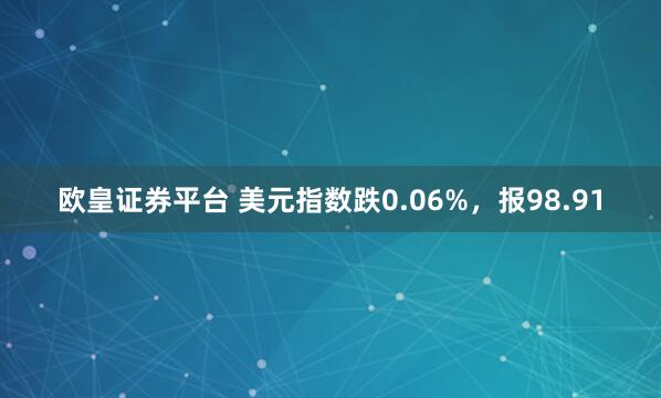 欧皇证券平台 美元指数跌0.06%，报98.91