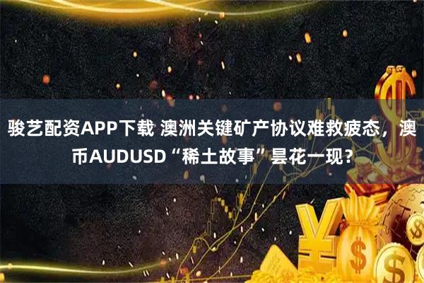骏艺配资APP下载 澳洲关键矿产协议难救疲态，澳币AUDUSD“稀土故事”昙花一现？