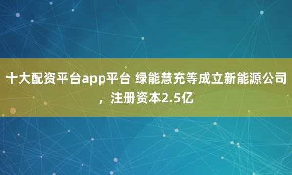 十大配资平台app平台 绿能慧充等成立新能源公司，注册资本2.5亿