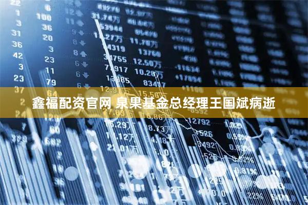 鑫福配资官网 泉果基金总经理王国斌病逝