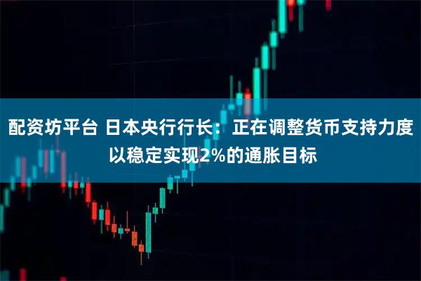 配资坊平台 日本央行行长：正在调整货币支持力度 以稳定实现2%的通胀目标