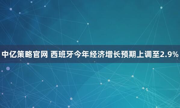 中亿策略官网 西班牙今年经济增长预期上调至2.9%