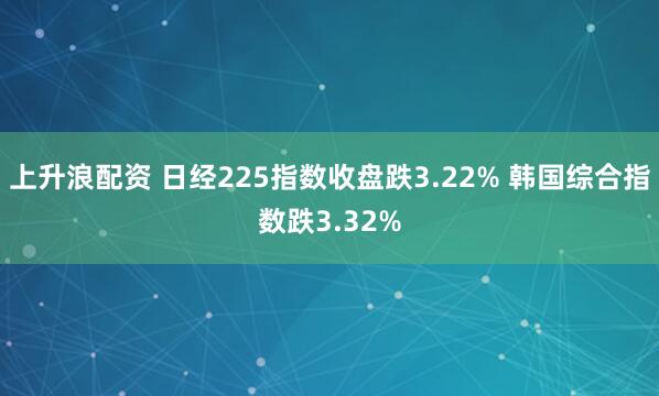 上升浪配资 日经225指数收盘跌3.22% 韩国综合指数跌3.32%