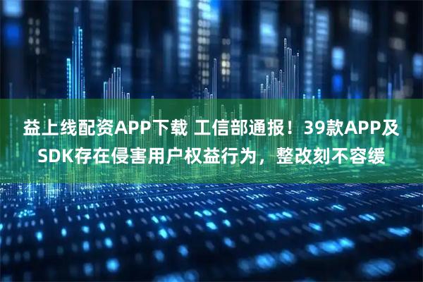 益上线配资APP下载 工信部通报！39款APP及SDK存在侵害用户权益行为，整改刻不容缓