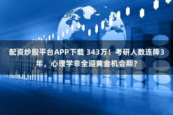 配资炒股平台APP下载 343万！考研人数连降3年，心理学非全迎黄金机会期？