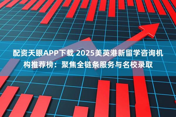 配资天眼APP下载 2025美英港新留学咨询机构推荐榜：聚焦全链条服务与名校录取