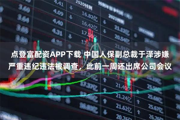 点登富配资APP下载 中国人保副总裁于泽涉嫌严重违纪违法被调查,此前一周还出席公司会议
