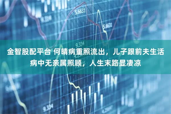 金智股配平台 何晴病重照流出，儿子跟前夫生活病中无亲属照顾，人生末路显凄凉