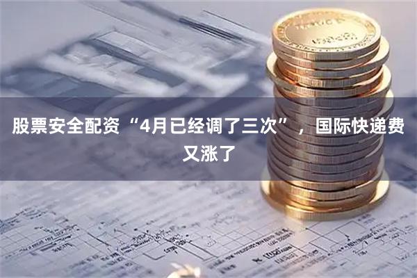 股票安全配资 “4月已经调了三次” ，国际快递费又涨了