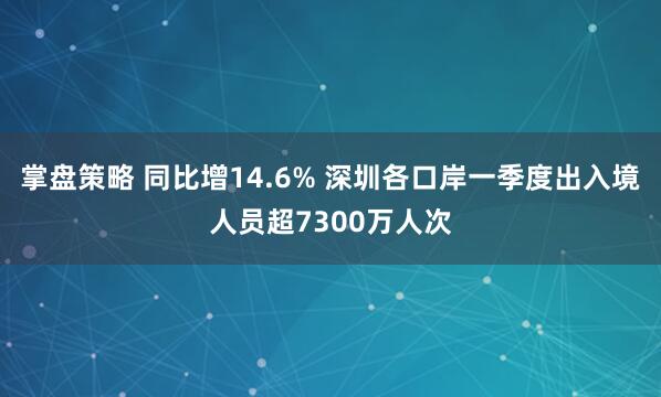 掌盘策略 同比增14.6% 深圳各口岸一季度出入境人员超7300万人次