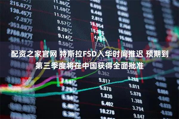 配资之家官网 特斯拉FSD入华时间推迟 预期到第三季度将在中国获得全面批准