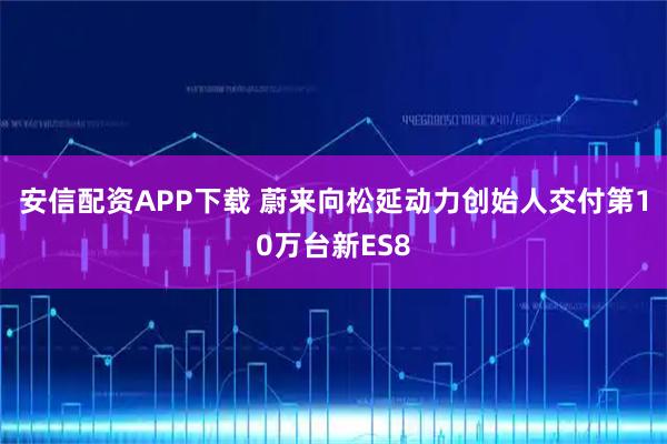 安信配资APP下载 蔚来向松延动力创始人交付第10万台新ES8