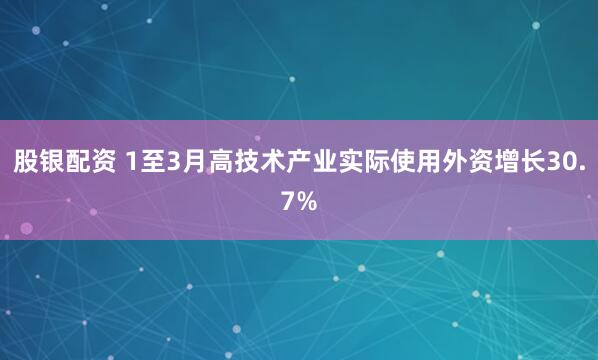 股银配资 1至3月高技术产业实际使用外资增长30.7%