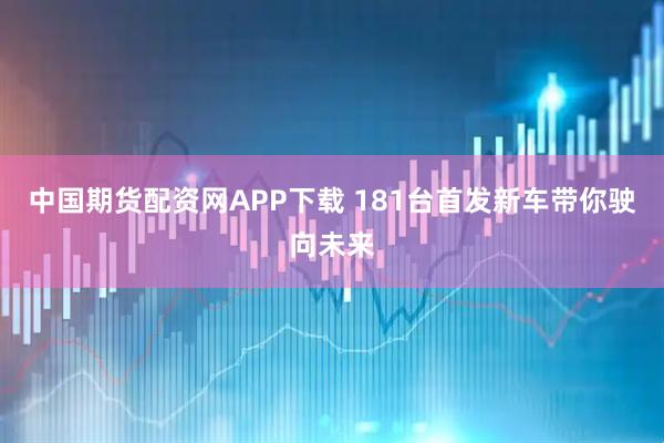 中国期货配资网APP下载 181台首发新车带你驶向未来