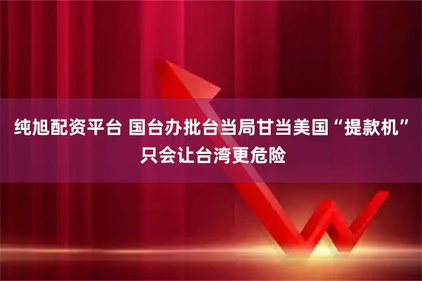 纯旭配资平台 国台办批台当局甘当美国“提款机” 只会让台湾更危险