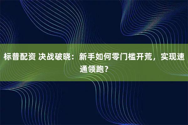 标普配资 决战破晓：新手如何零门槛开荒，实现速通领跑？