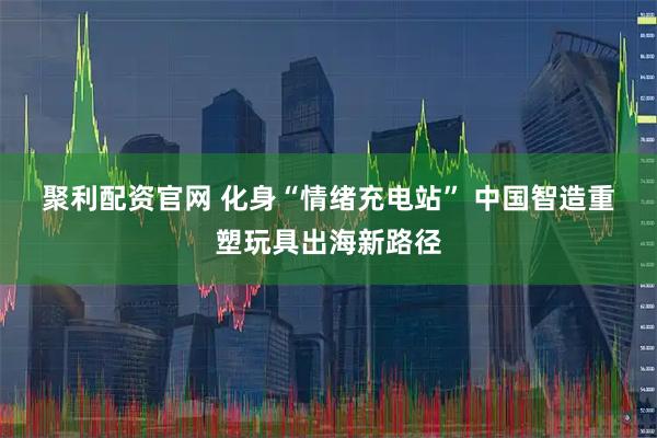 聚利配资官网 化身“情绪充电站” 中国智造重塑玩具出海新路径