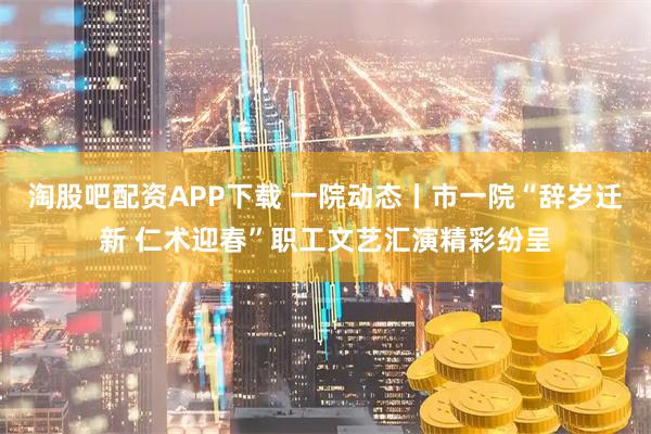 淘股吧配资APP下载 一院动态丨市一院“辞岁迁新 仁术迎春”职工文艺汇演精彩纷呈