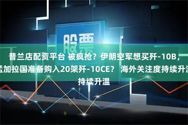 普兰店配资平台 被疯抢？伊朗空军想买歼-10B，孟加拉国准备购入20架歼-10CE？ 海外关注度持续升温