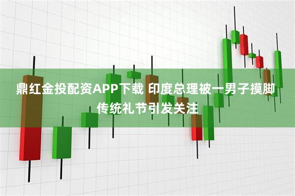 鼎红金投配资APP下载 印度总理被一男子摸脚 传统礼节引发关注