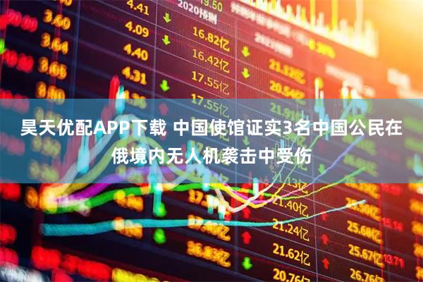 昊天优配APP下载 中国使馆证实3名中国公民在俄境内无人机袭击中受伤
