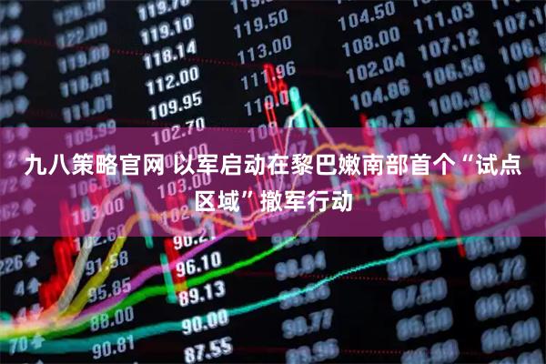 九八策略官网 以军启动在黎巴嫩南部首个“试点区域”撤军行动