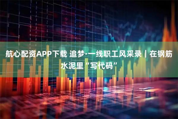 航心配资APP下载 追梦·一线职工风采录｜在钢筋水泥里“写代码”