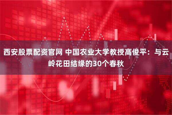 西安股票配资官网 中国农业大学教授高俊平：与云岭花田结缘的30个春秋